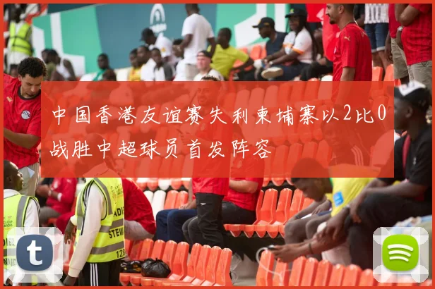 中国香港友谊赛失利柬埔寨以2比0战胜中超球员首发阵容