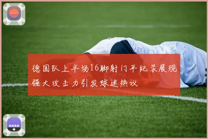 德国队上半场16脚射门平纪录展现强大攻击力引发球迷热议
