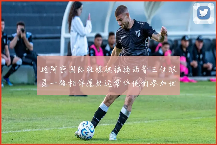 迈阿密国际社媒祝福梅西等三位球员一路相伴愿好运常伴他们参加世界杯