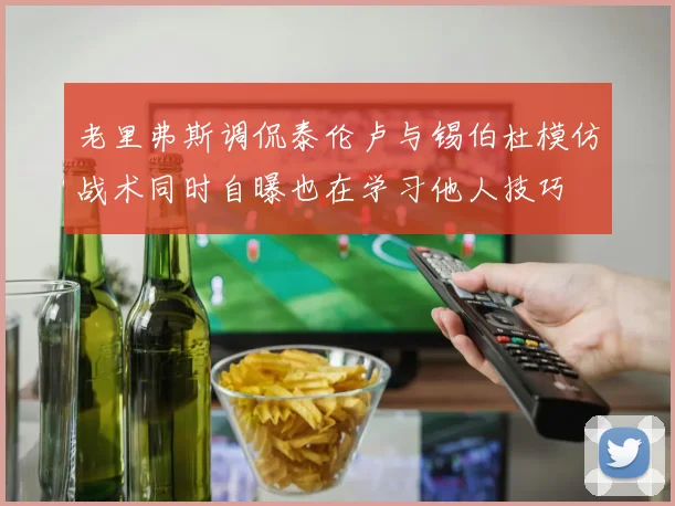老里弗斯调侃泰伦卢与锡伯杜模仿战术同时自曝也在学习他人技巧