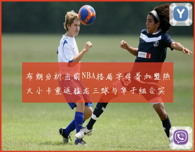 布朗分析当前NBA格局字母哥加盟热火小卡重返猛龙三球与华子组合实力强劲