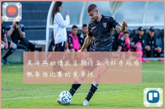 吴海燕动情发言期待亚洲杯夺冠感慨每场比赛的重要性