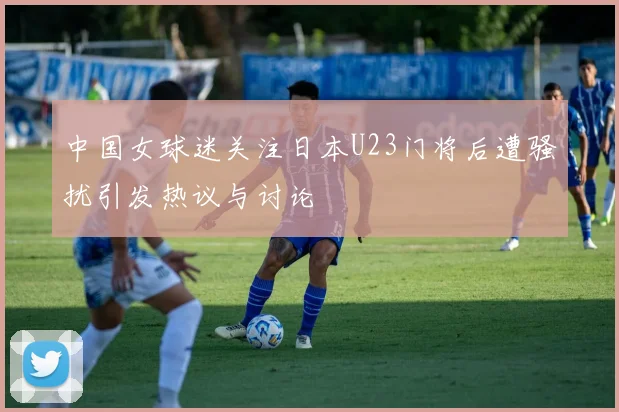中国女球迷关注日本U23门将后遭骚扰引发热议与讨论