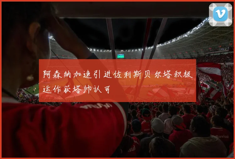 阿森纳加速引进佐利斯贝尔塔积极运作获塔帅认可