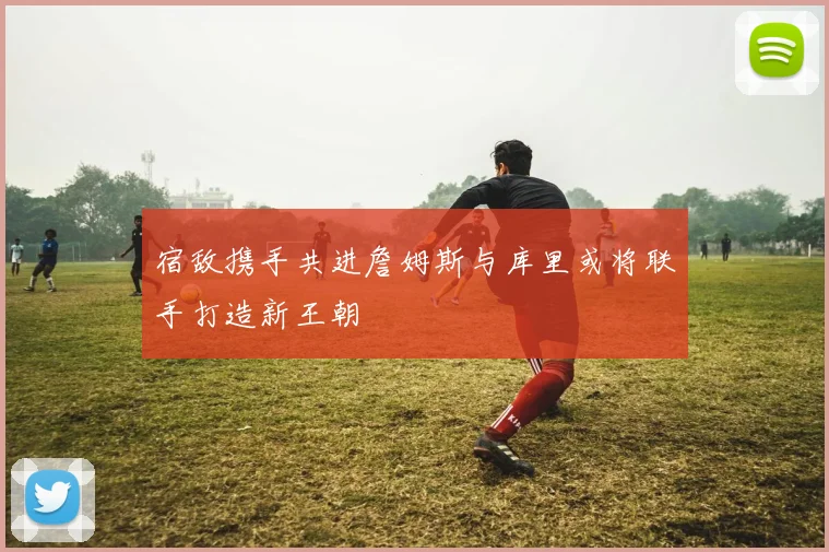 宿敌携手共进詹姆斯与库里或将联手打造新王朝