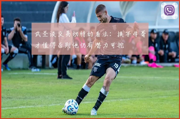 武圣谈交易切特的看法：换字母哥才值得否则他仍有潜力可挖