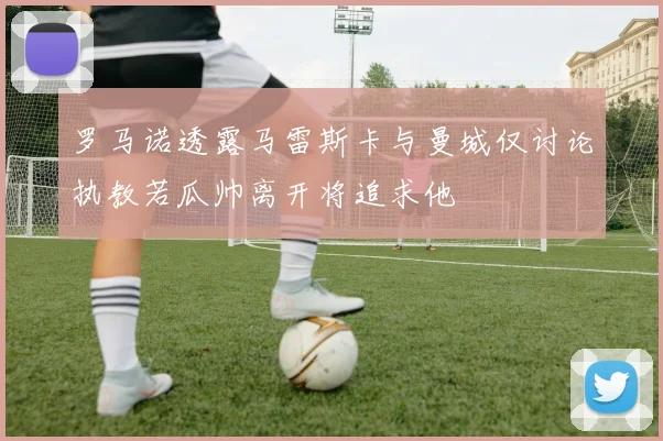 罗马诺透露马雷斯卡与曼城仅讨论执教若瓜帅离开将追求他