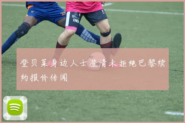 登贝莱身边人士澄清未拒绝巴黎续约报价传闻