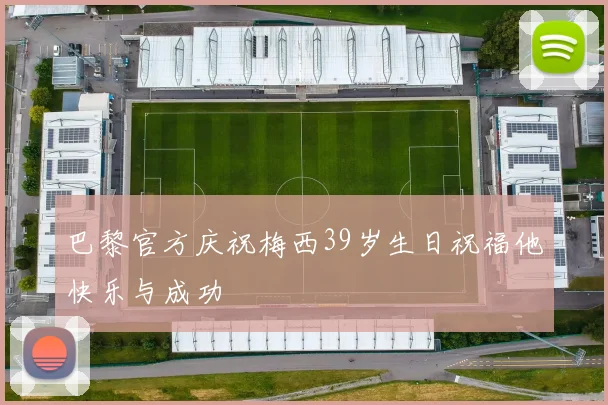 巴黎官方庆祝梅西39岁生日祝福他快乐与成功