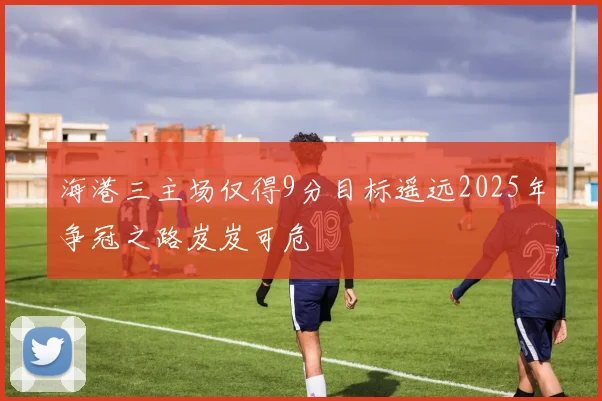 海港三主场仅得9分目标遥远2025年争冠之路岌岌可危