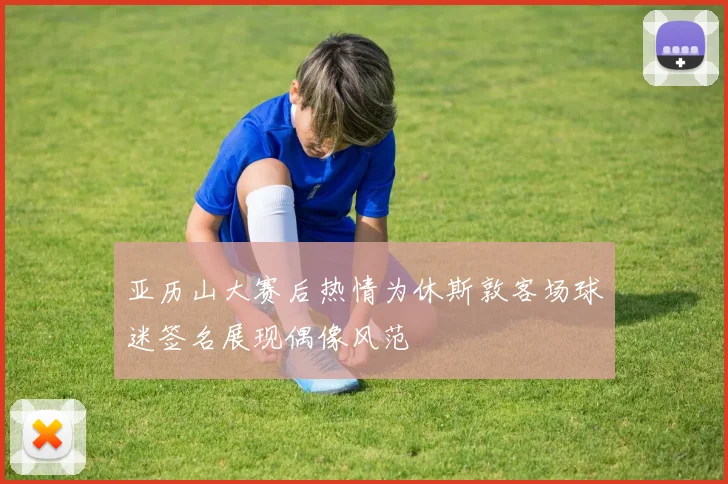 亚历山大赛后热情为休斯敦客场球迷签名展现偶像风范