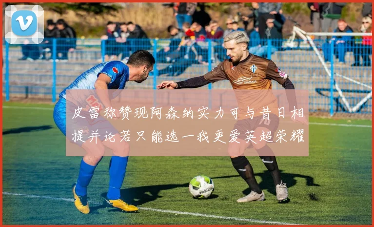 皮雷称赞现阿森纳实力可与昔日相提并论若只能选一我更爱英超荣耀