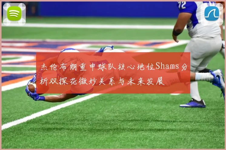 杰伦布朗重申球队核心地位Shams分析双探花微妙关系与未来发展